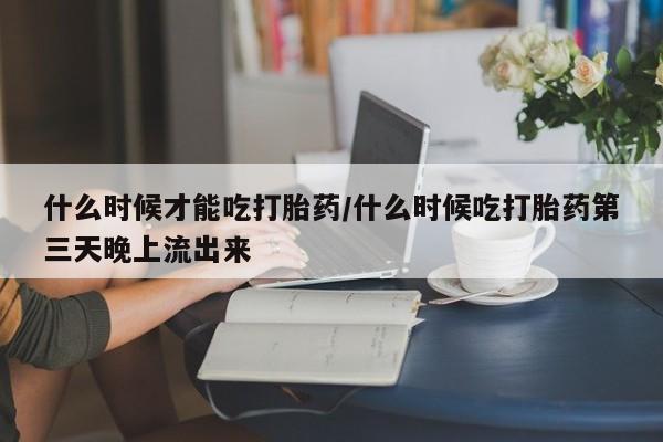 药流药在线购买什么时候才能吃打胎药/什么时候吃打胎药第三天晚上流出来