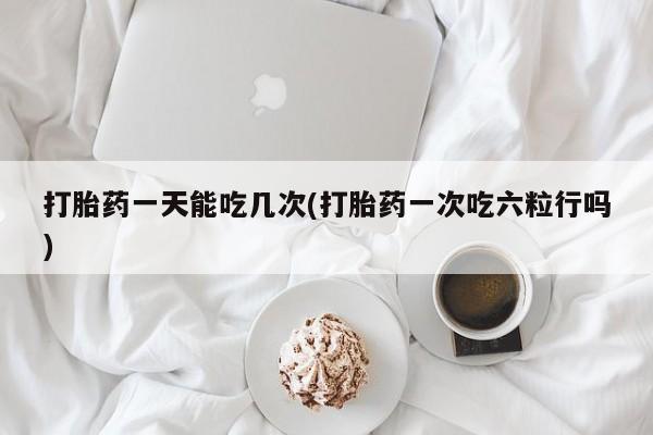 药流药在线购买打胎药一天能吃几次(打胎药一次吃六粒行吗)