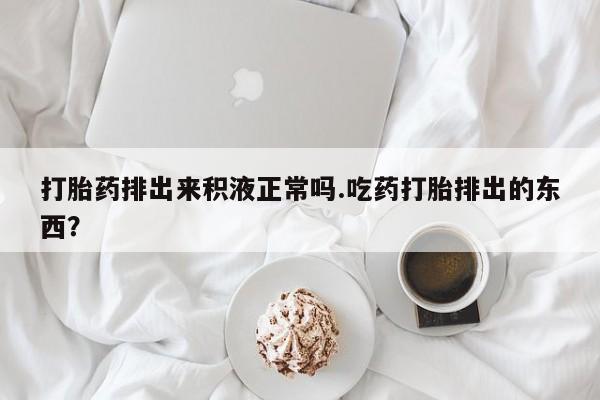 药流药在线购买打胎药排出来积液正常吗.吃药打胎排出的东西？