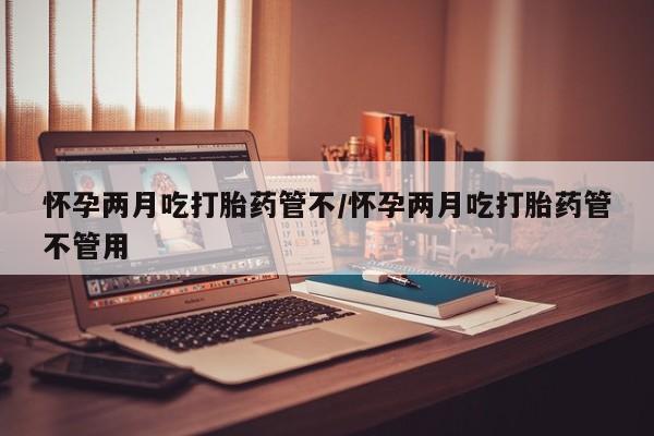药流药在线购买怀孕两月吃打胎药管不/怀孕两月吃打胎药管不管用