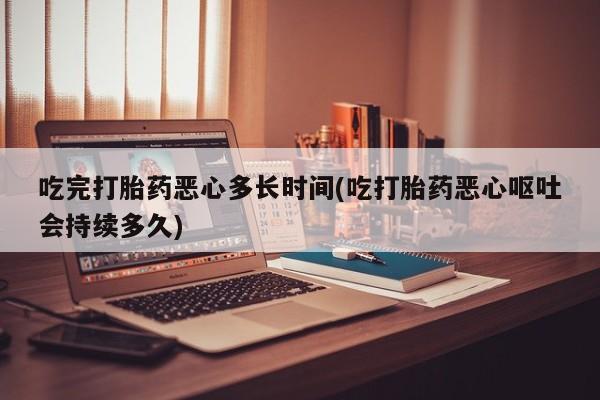 药流药在线购买吃完打胎药恶心多长时间(吃打胎药恶心呕吐会持续多久)