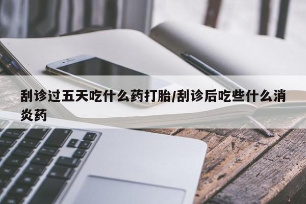 药流药在线购买刮诊过五天吃什么药打胎/刮诊后吃些什么消炎药