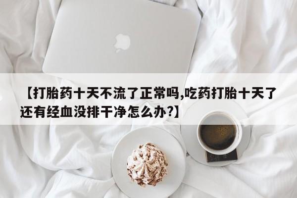 药流药在线购买【打胎药十天不流了正常吗,吃药打胎十天了还有经血没排干净怎么办?】