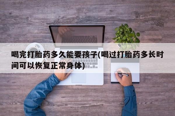 药流药在线购买喝完打胎药多久能要孩子(喝过打胎药多长时间可以恢复正常身体)