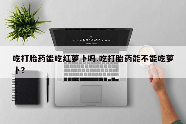药流药在线购买吃打胎药能吃红萝卜吗.吃打胎药能不能吃萝卜？