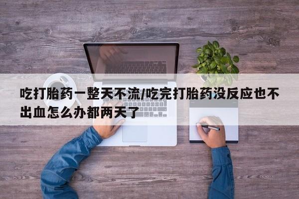 药流药在线购买吃打胎药一整天不流/吃完打胎药没反应也不出血怎么办都两天了