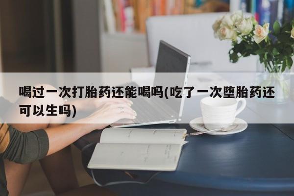 药流药在线购买喝过一次打胎药还能喝吗(吃了一次堕胎药还可以生吗)