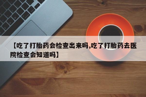 药流药在线购买【吃了打胎药会检查出来吗,吃了打胎药去医院检查会知道吗】