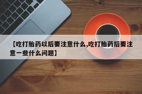 药流药在线购买【吃打胎药以后要注意什么,吃打胎药后要注意一些什么问题】