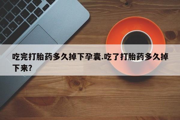 药流药在线购买吃完打胎药多久掉下孕囊.吃了打胎药多久掉下来？