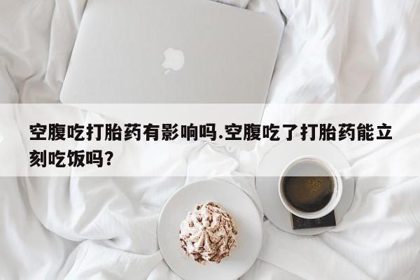 药流药在线购买空腹吃打胎药有影响吗.空腹吃了打胎药能立刻吃饭吗？