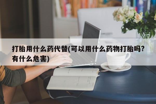 药流药在线购买打胎用什么药代替(可以用什么药物打胎吗?有什么危害)