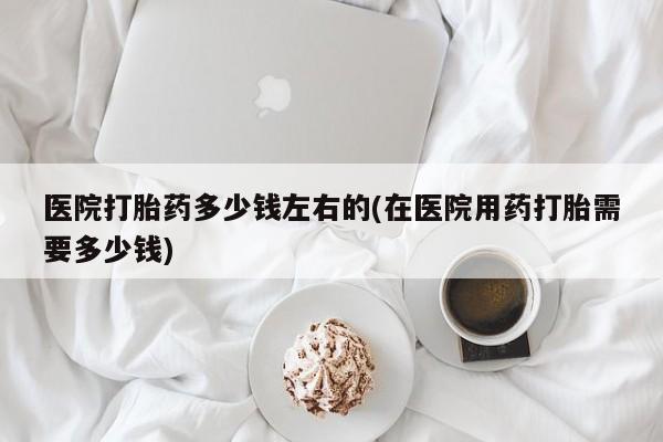 药流药在线购买医院打胎药多少钱左右的(在医院用药打胎需要多少钱)
