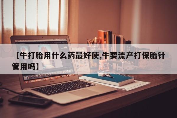 药流药在线购买【牛打胎用什么药最好使,牛要流产打保胎针管用吗】