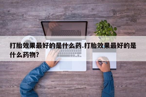 药流药在线购买打胎效果最好的是什么药.打胎效果最好的是什么药物？