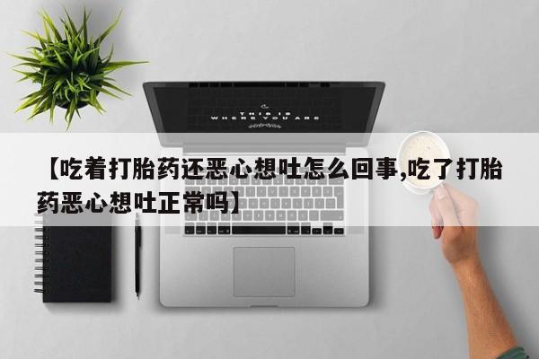 药流药在线购买【吃着打胎药还恶心想吐怎么回事,吃了打胎药恶心想吐正常吗】