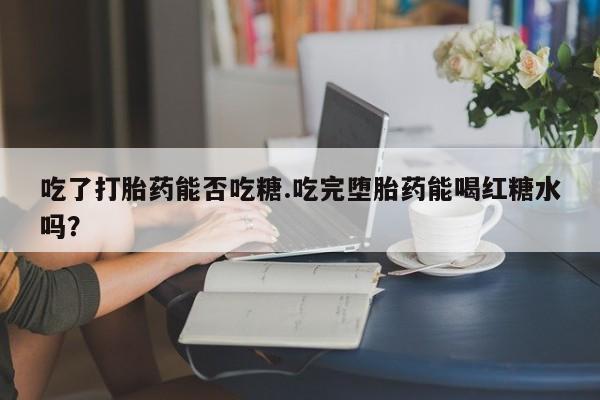 药流药在线购买吃了打胎药能否吃糖.吃完堕胎药能喝红糖水吗？