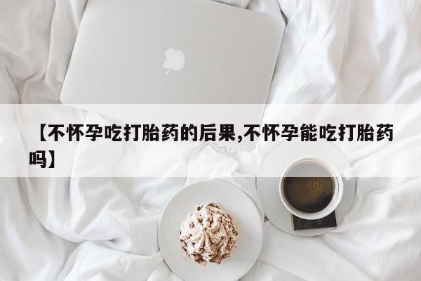 药流药在线购买【不怀孕吃打胎药的后果,不怀孕能吃打胎药吗】