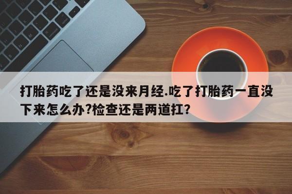 药流药在线购买打胎药吃了还是没来月经.吃了打胎药一直没下来怎么办?检查还是两道扛？