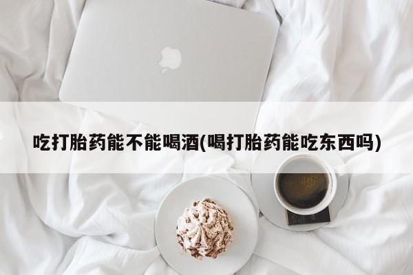 药流药在线购买吃打胎药能不能喝酒(喝打胎药能吃东西吗)