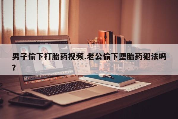 药流药在线购买男子偷下打胎药视频.老公偷下堕胎药犯法吗？
