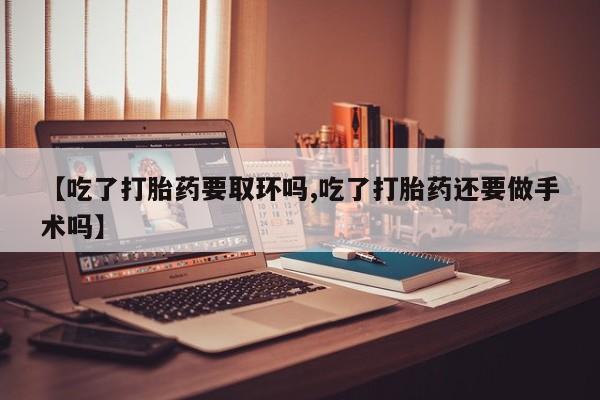 药流药在线购买【吃了打胎药要取环吗,吃了打胎药还要做手术吗】