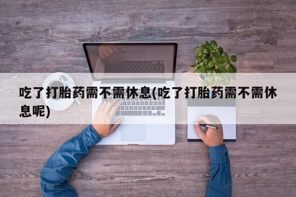 药流药在线购买吃了打胎药需不需休息(吃了打胎药需不需休息呢)