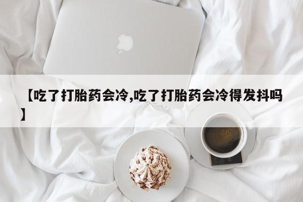 药流药在线购买【吃了打胎药会冷,吃了打胎药会冷得发抖吗】