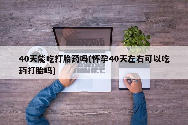 药流药在线购买40天能吃打胎药吗(怀孕40天左右可以吃药打胎吗)
