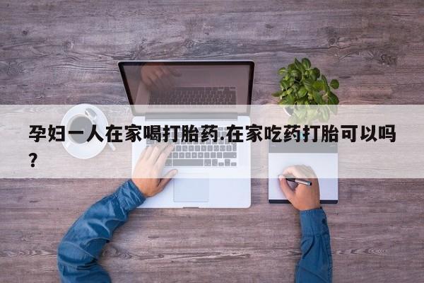 药流药在线购买孕妇一人在家喝打胎药.在家吃药打胎可以吗？