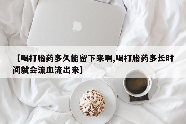 药流药在线购买【喝打胎药多久能留下来啊,喝打胎药多长时间就会流血流出来】