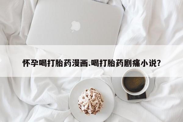 药流药在线购买怀孕喝打胎药漫画.喝打胎药剧痛小说？