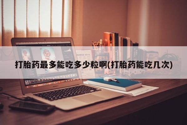 药流药在线购买打胎药最多能吃多少粒啊(打胎药能吃几次)