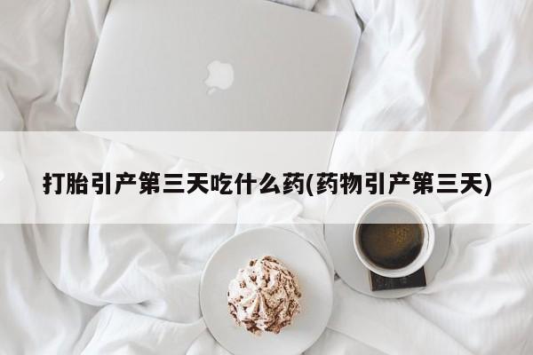 药流药在线购买打胎引产第三天吃什么药(药物引产第三天)