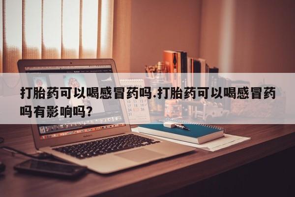 药流药在线购买打胎药可以喝感冒药吗.打胎药可以喝感冒药吗有影响吗？