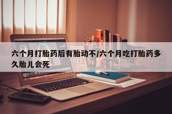 药流药在线购买六个月打胎药后有胎动不/六个月吃打胎药多久胎儿会死