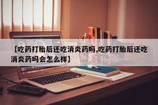 药流药在线购买【吃药打胎后还吃消炎药吗,吃药打胎后还吃消炎药吗会怎么样】