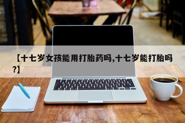 药流药在线购买【十七岁女孩能用打胎药吗,十七岁能打胎吗?】