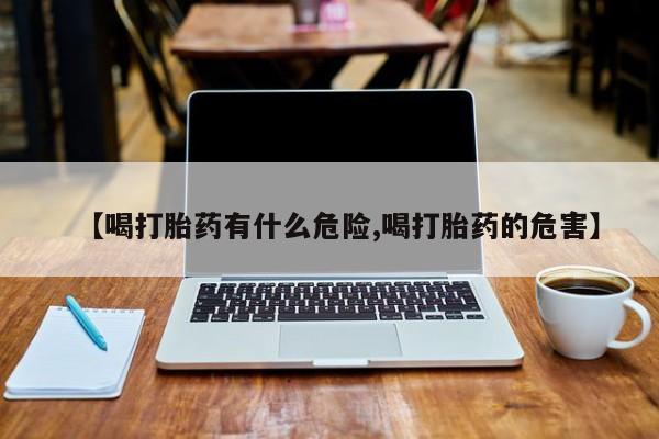 药流药在线购买【喝打胎药有什么危险,喝打胎药的危害】