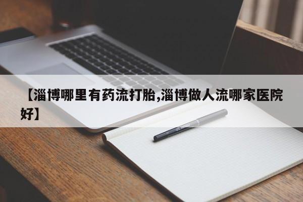 药流药在线购买【淄博哪里有药流打胎,淄博做人流哪家医院好】