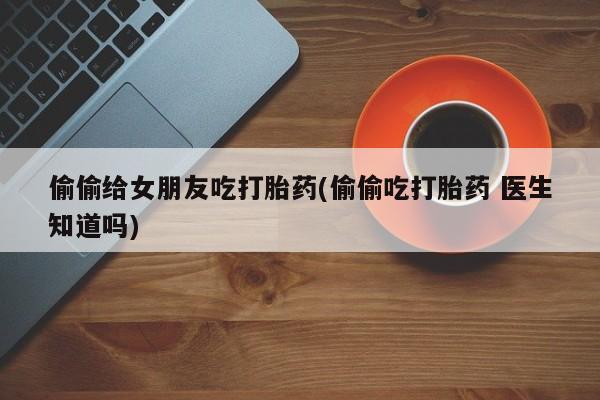 药流药在线购买偷偷给女朋友吃打胎药(偷偷吃打胎药 医生知道吗)