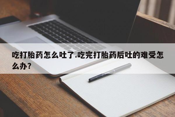 药流药在线购买吃打胎药怎么吐了.吃完打胎药后吐的难受怎么办？