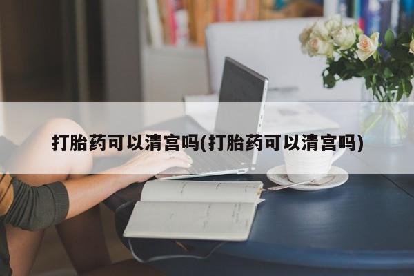 药流药在线购买打胎药可以清宫吗(打胎药可以清宫吗)