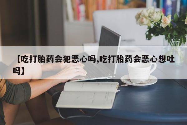 药流药在线购买【吃打胎药会犯恶心吗,吃打胎药会恶心想吐吗】