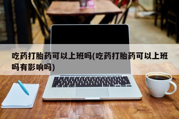 药流药在线购买吃药打胎药可以上班吗(吃药打胎药可以上班吗有影响吗)