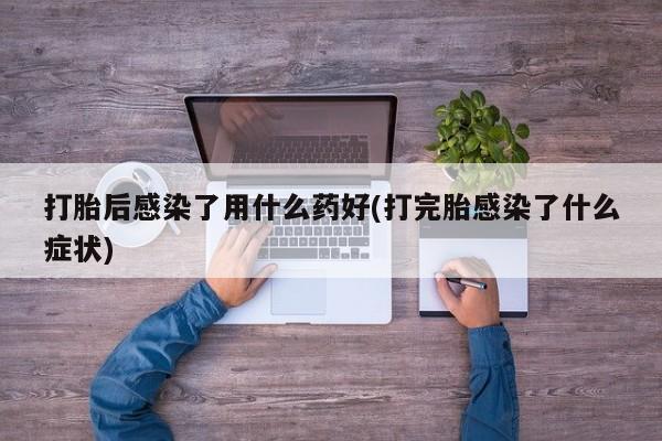 药流药在线购买打胎后感染了用什么药好(打完胎感染了什么症状)