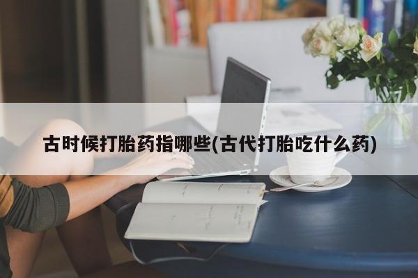 药流药在线购买古时候打胎药指哪些(古代打胎吃什么药)