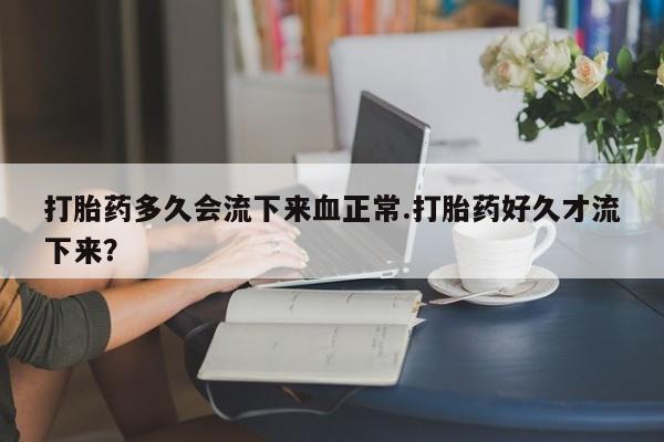 药流药在线购买打胎药多久会流下来血正常.打胎药好久才流下来？