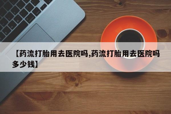 药流药在线购买【药流打胎用去医院吗,药流打胎用去医院吗多少钱】