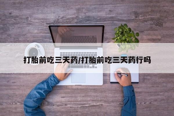 药流药在线购买打胎前吃三天药/打胎前吃三天药行吗